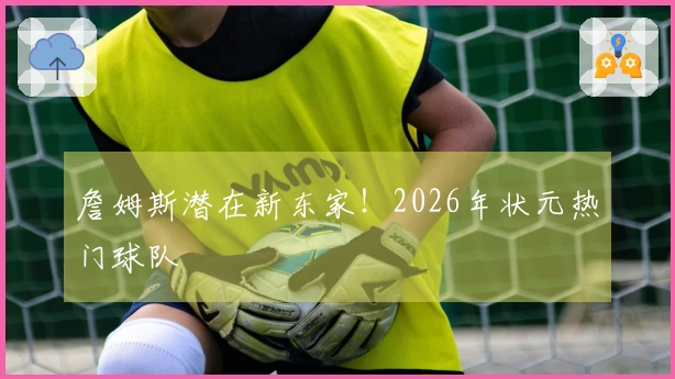 詹姆斯潜在新东家！2026年状元热门球队