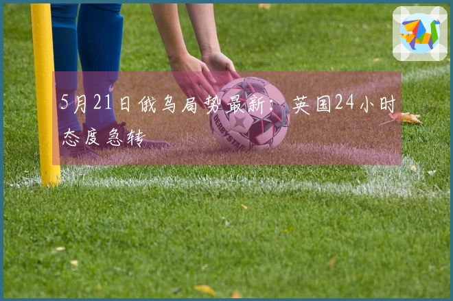5月21日俄乌局势最新：英国24小时态度急转