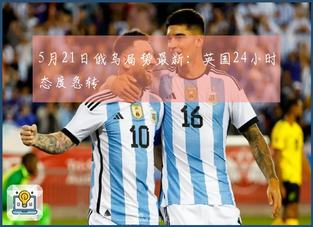 5月21日俄乌局势最新:英国24小时态度急转